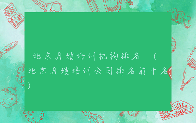 北京月嫂培训机构排名 (北京月嫂培训公司排名前十名)